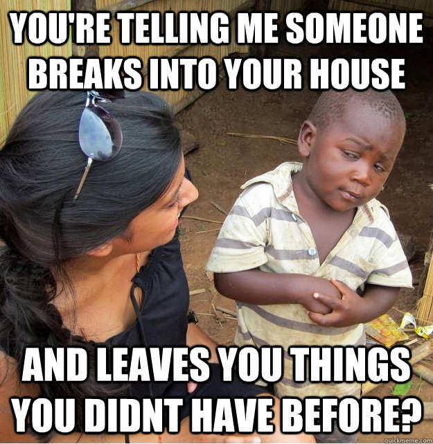 You're telling me someone breaks into your house and leaves you things you didnt have before? - You're telling me someone breaks into your house and leaves you things you didnt have before?  Skeptical Third World Kid