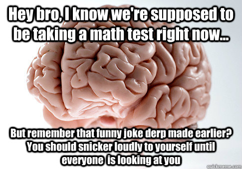 Hey bro, I know we're supposed to be taking a math test right now... But remember that funny joke derp made earlier? You should snicker loudly to yourself until everyone  is looking at you   Scumbag Brain