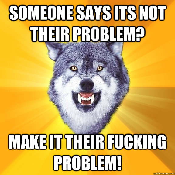 Someone says its not their problem? MAKE IT THEIR FUCKING PROBLEM!  Courage Wolf