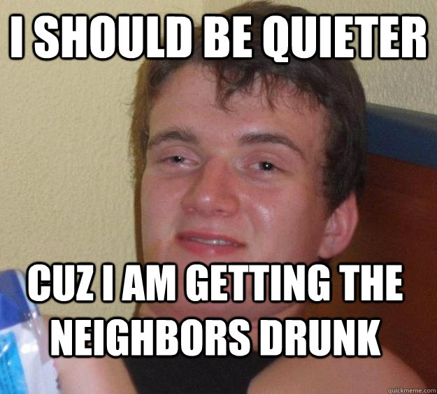 I should be quieter cuz I am getting the neighbors drunk  10 Guy