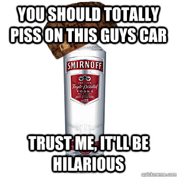 you should totally piss on this guys car trust me, It'll be hilarious  Scumbag Alcohol