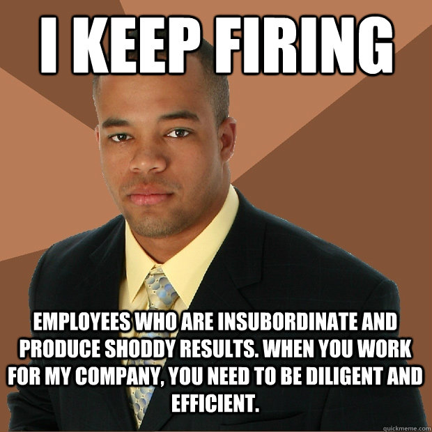 I keep firing employees who are insubordinate and produce shoddy results. when you work for my company, you need to be diligent and efficient.  Successful Black Man