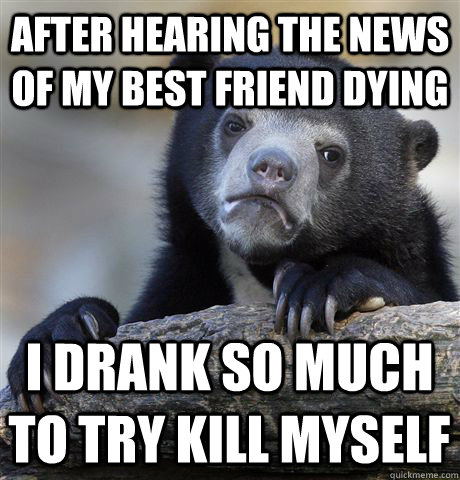 after hearing the news of my best friend dying i drank so much to try kill myself - after hearing the news of my best friend dying i drank so much to try kill myself  Confession Bear