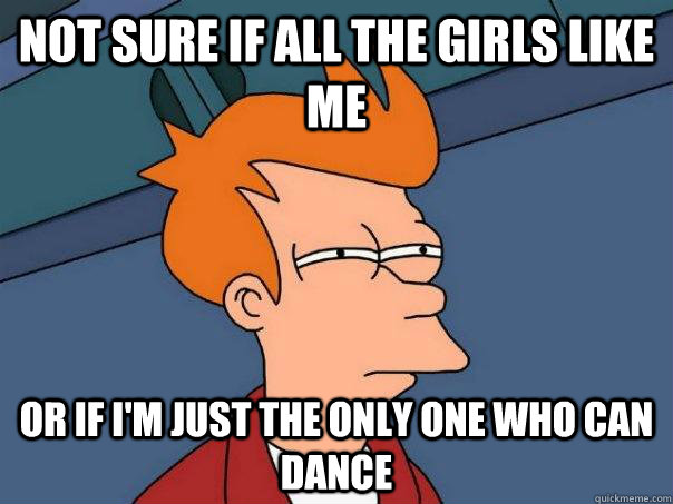 Not sure if all the girls like me Or if I'm just the only one who can dance  Futurama Fry