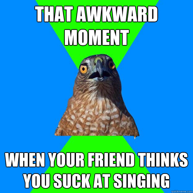 that awkward moment when your friend thinks you suck at singing  Hawkward