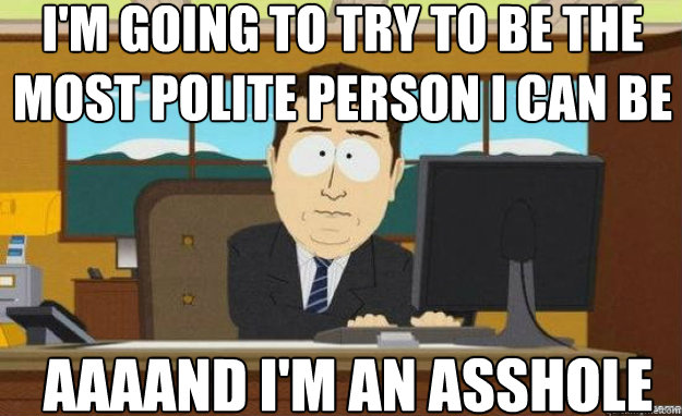 I'm going to try to be the most polite person I can be AAAAND i'm an ASSHOLE  aaaand its gone