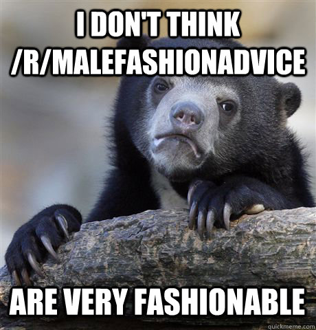 I DON'T THINK /R/MALEFASHIONADVICE ARE VERY FASHIONABLE  Confession Bear