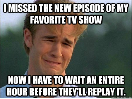 I missed the new episode of my favorite tv show Now I have to wait an entire hour before they'll replay it.  1990s Problems