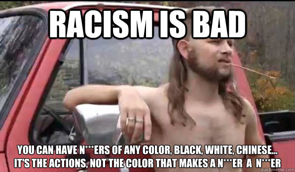 Racism is bad you can have n***ers of any color, black, white, chinese...
it's the actions, not the color that makes a n***er  a  n***er  Almost Politically Correct Redneck