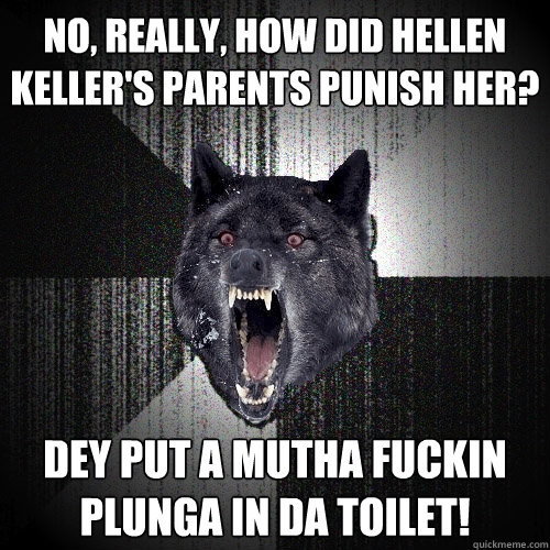 No, really, how did Hellen Keller's parents punish her? Dey put a mutha fuckin plunga in da toilet!  Insanity Wolf