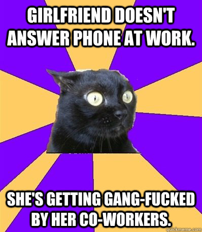 Girlfriend doesn't answer phone at work. She's getting gang-fucked by her co-workers. - Girlfriend doesn't answer phone at work. She's getting gang-fucked by her co-workers.  Anxiety Cat