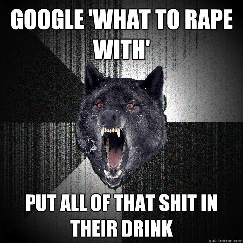 Google 'what to rape with' put all of that shit in their drink  Insanity Wolf