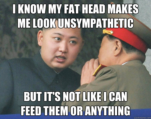 I know my fat head makes 
me look unsympathetic but it's not like i can 
feed them or anything - I know my fat head makes 
me look unsympathetic but it's not like i can 
feed them or anything  Hungry Kim Jong Un