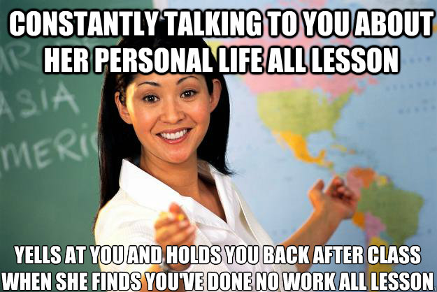 Constantly talking to you about her personal life all lesson 
yells at you and holds you back after class when she finds you've done no work all lesson  Unhelpful High School Teacher