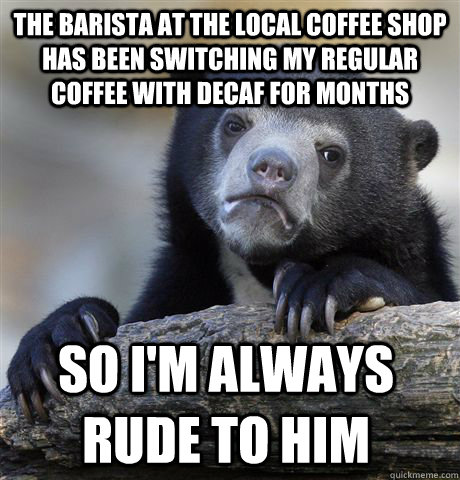 The barista at the local coffee shop has been switching my regular coffee with decaf for months So I'm always rude to him  Confession Bear