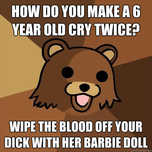 How do you make a 6 year old cry twice? Wipe the blood off your dick with her barbie doll  Pedobear