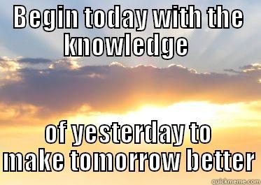 BEGIN TODAY WITH THE KNOWLEDGE  OF YESTERDAY TO MAKE TOMORROW BETTER Misc