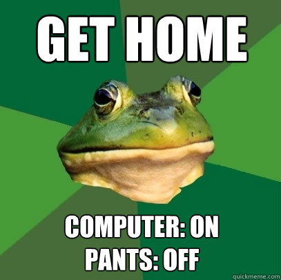 Get home Computer: on
Pants: off - Get home Computer: on
Pants: off  Foul Bachelor Frog