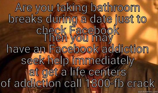 ARE YOU TAKING BATHROOM BREAKS DURING A DATE JUST TO CHECK FACEBOOK THEN YOU MAY HAVE AN FACEBOOK ADDICTION SEEK HELP IMMEDIATELY AT GET A LIFE CENTERS OF ADDICTION CALL 1800-FB CRACK Boromir