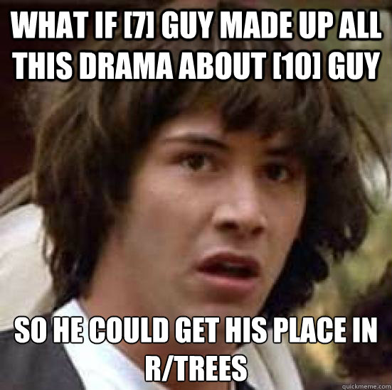 what if [7] guy made up all this drama about [10] guy so he could get his place in r/trees  conspiracy keanu