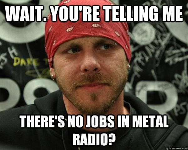 Wait. You're telling me there's no jobs in metal radio? - Wait. You're telling me there's no jobs in metal radio?  Annoyed Metal DJ