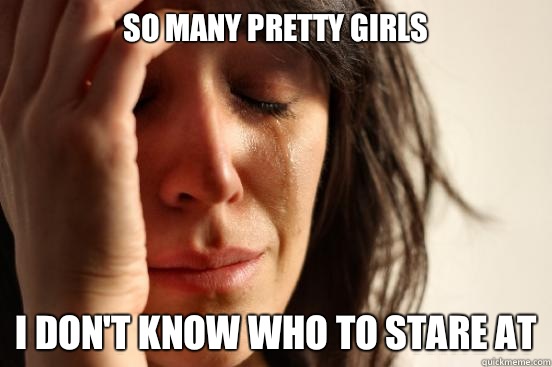 So many pretty girls  I don't know who to stare at  First World Problems