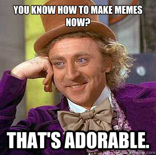 You know how to make memes now? that's adorable.  Condescending Wonka