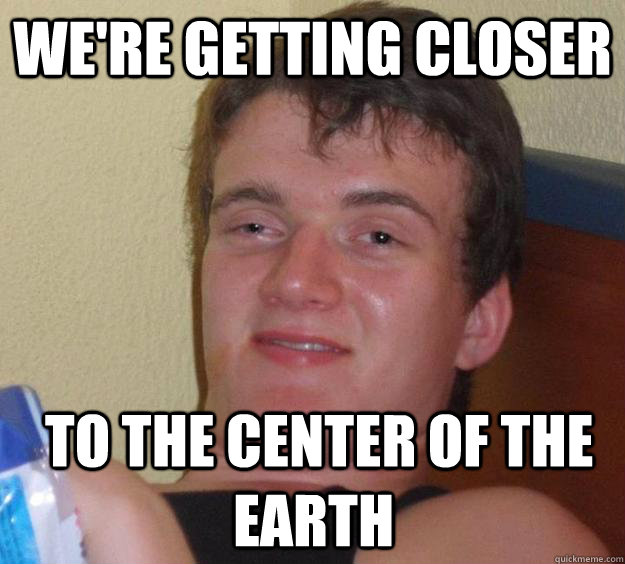 We're getting closer  to the center of the earth  10 Guy