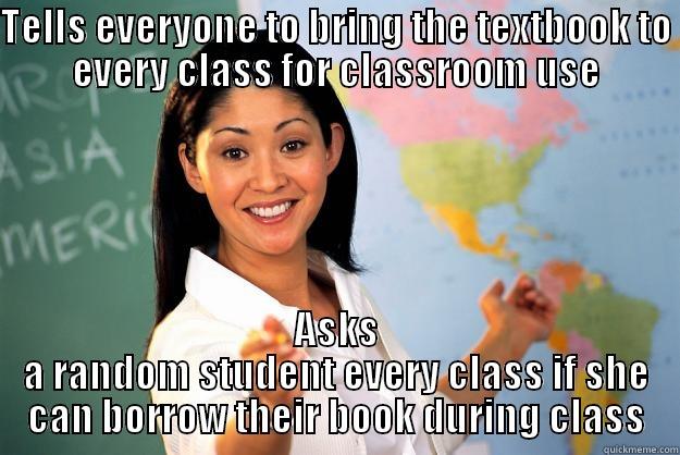 TELLS EVERYONE TO BRING THE TEXTBOOK TO EVERY CLASS FOR CLASSROOM USE ASKS A RANDOM STUDENT EVERY CLASS IF SHE CAN BORROW THEIR BOOK DURING CLASS Unhelpful High School Teacher