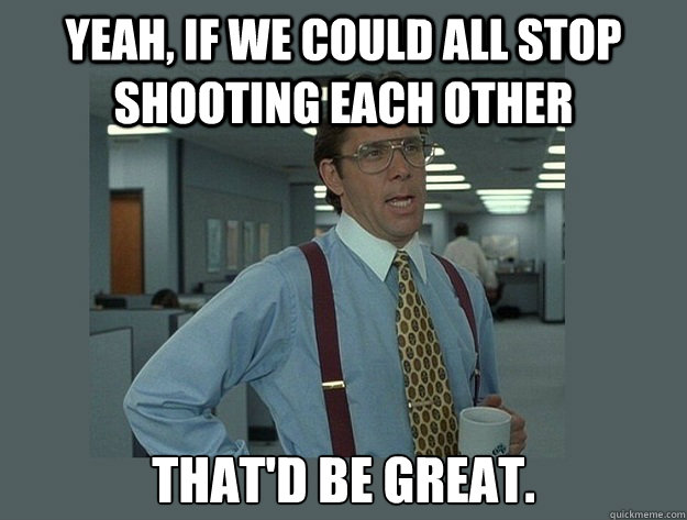 Yeah, if we could all stop shooting each other That'd be great.  Office Space Lumbergh