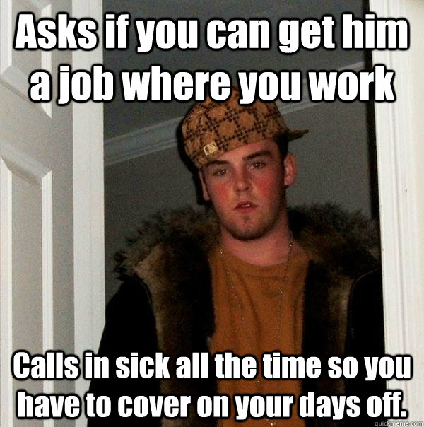 Asks if you can get him a job where you work Calls in sick all the time so you have to cover on your days off.  Scumbag Steve