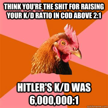 Think you're the shit for raising your K/d ratio in COD above 2:1 Hitler's k/d was 6,000,000:1  Anti-Joke Chicken