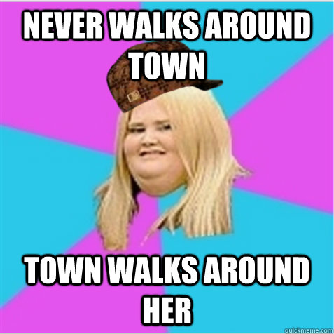 NEVER WALKS AROUND TOWN TOWN WALKS AROUND HER  scumbag fat girl