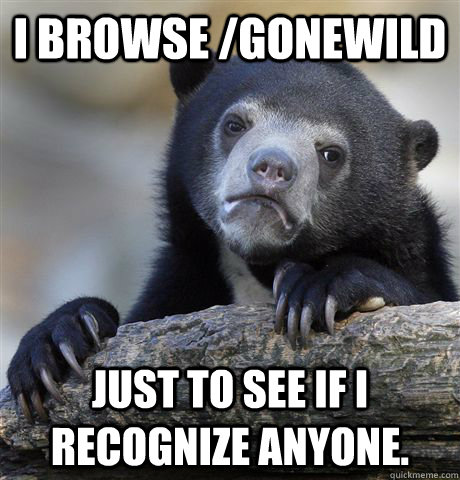 I browse /gonewild just to see if I recognize anyone. - I browse /gonewild just to see if I recognize anyone.  Confession Bear