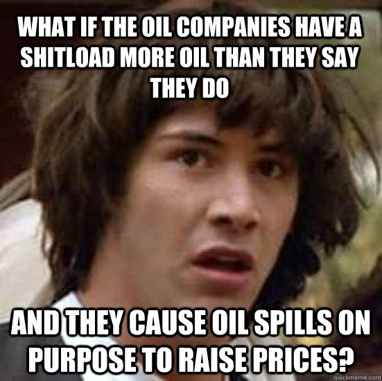 What if the oil companies have a shitload more oil than they say they do And they cause oil spills on purpose to raise prices?  conspiracy keanu