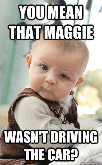 You mean that Maggie Wasn't driving the car?  skeptical baby