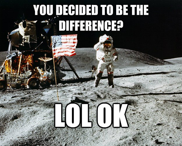 You decided to be the difference? LOL OK  Unimpressed Astronaut