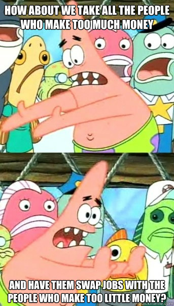 How about we take all the people who make too much money And have them swap jobs with the people who make too little money? - How about we take all the people who make too much money And have them swap jobs with the people who make too little money?  Push it somewhere else Patrick