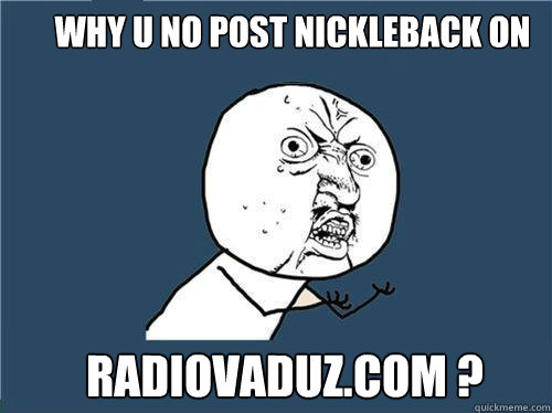 why u no post nickleback on radiovaduz.com ?  Why you no