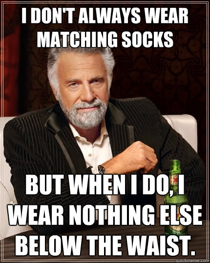 I don't always wear matching socks but when i do, i wear nothing else below the waist.  The Most Interesting Man In The World