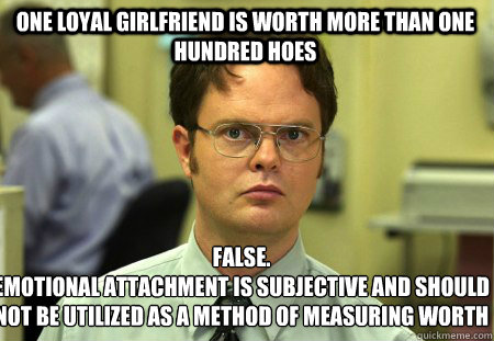 One Loyal Girlfriend is worth more than one hundred hoes False.
emotional attachment is subjective and should not be utilized as a method of measuring worth  Schrute