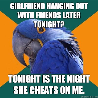 girlfriend hanging out with friends later tonight? tonight is the night she cheats on me.  Paranoid Parrot