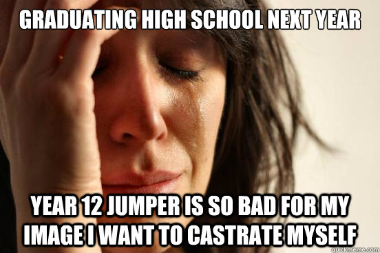 Graduating high school next year year 12 jumper is so bad for my image i want to castrate myself  First World Problems