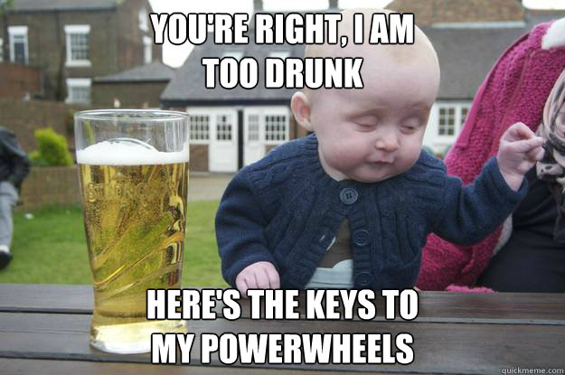 You're right, I am
too drunk here's the keys to 
my powerwheels   drunk baby