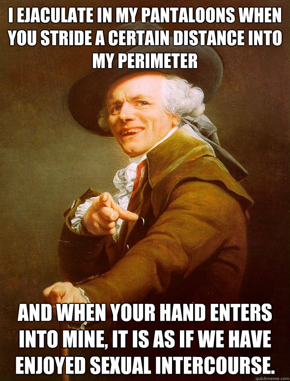 I ejaculate in my pantaloons when you stride a certain distance into my perimeter  And when your hand enters into mine, it is as if we have enjoyed sexual intercourse.  Joseph Ducreux