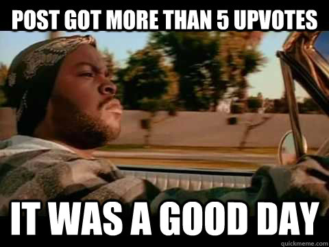 Post got more than 5 upvotes  it was a good day  Ice Cube