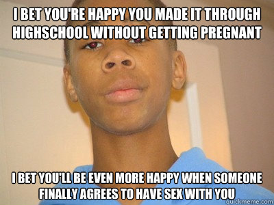 I bet you're happy you made it through highschool without getting pregnant i bet you'll be even more happy when someone finally agrees to have sex with you  Bad News Brian