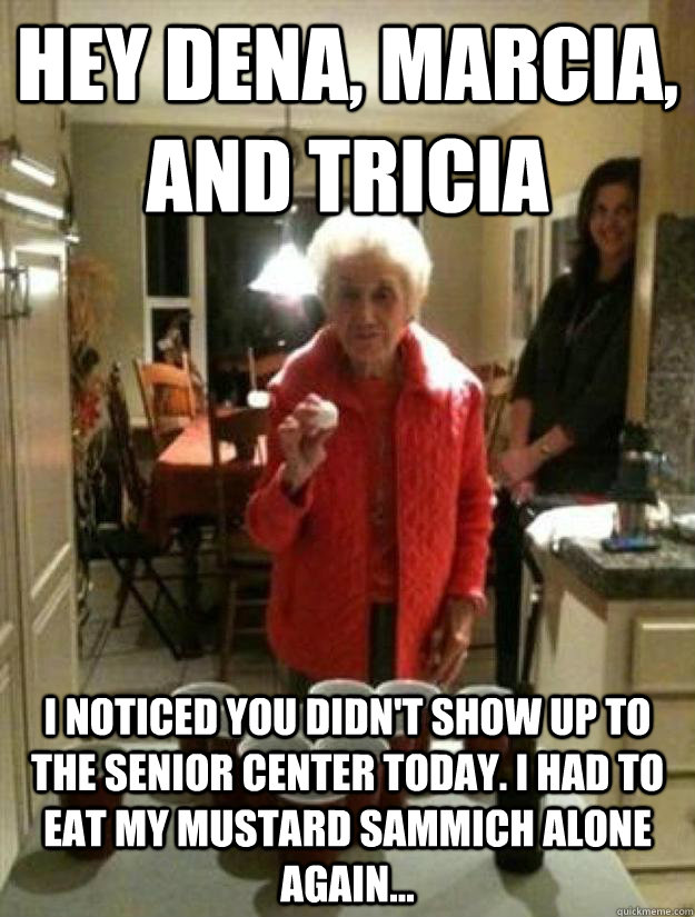 Hey Dena, Marcia, and Tricia I noticed you didn't show up to the Senior Center today. I had to eat my Mustard sammich alone again...  