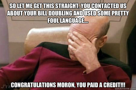 So let me get this straight, you contacted us about your bill doubling and used some pretty foul language.... CONGRATULATIONS MORON, you paid a CREDIT!!!  Facepalm Picard