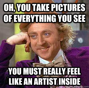 Oh, You take pictures of everything you see You must really feel like an artist inside  Condescending Wonka